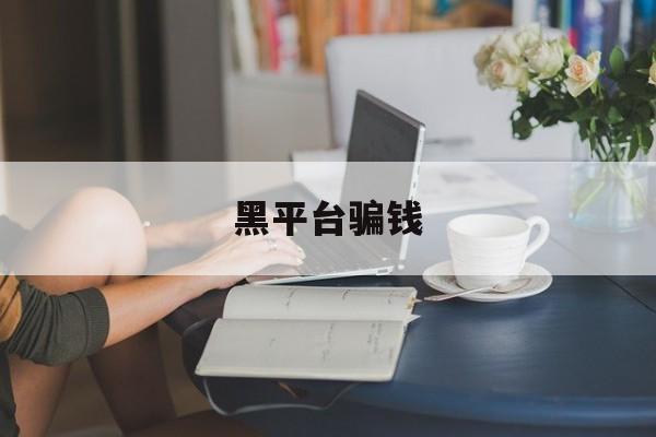 黑平台骗钱(黑平台被骗怎么追回资金)